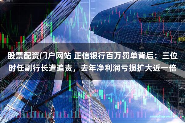 股票配资门户网站 正信银行百万罚单背后：三位时任副行长遭追责，去年净利润亏损扩大近一倍