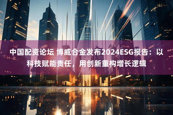 中国配资论坛 博威合金发布2024ESG报告：以科技赋能责任，用创新重构增长逻辑