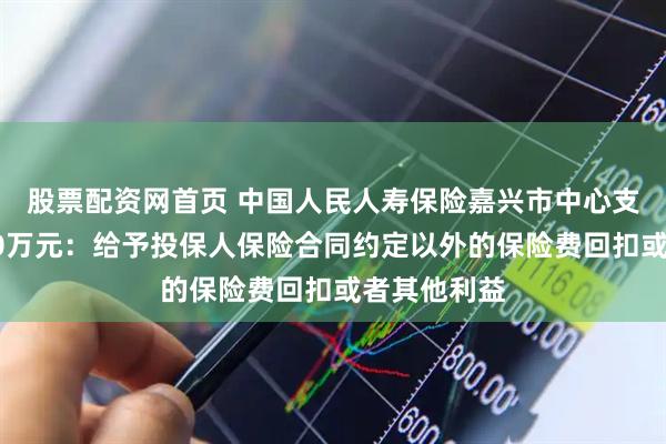 股票配资网首页 中国人民人寿保险嘉兴市中心支公司被罚60万元：给予投保人保险合同约定以外的保险费回扣或者其他利益