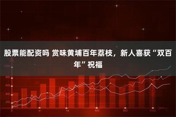 股票能配资吗 赏味黄埔百年荔枝，新人喜获“双百年”祝福