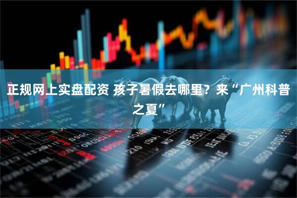 正规网上实盘配资 孩子暑假去哪里？来“广州科普之夏”