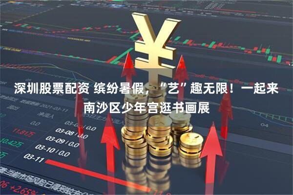 深圳股票配资 缤纷暑假，“艺”趣无限！一起来南沙区少年宫逛书画展