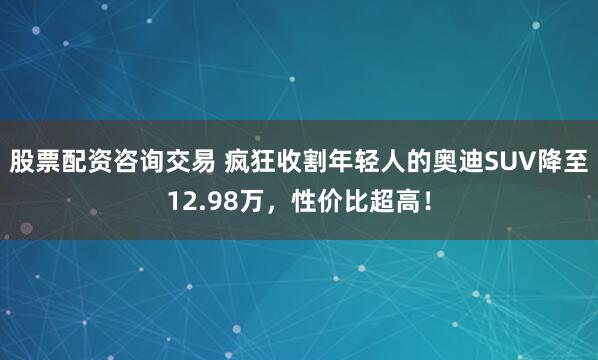 股票配资咨询交易 疯狂收割年轻人的奥迪SUV降至12.98万，性价比超高！