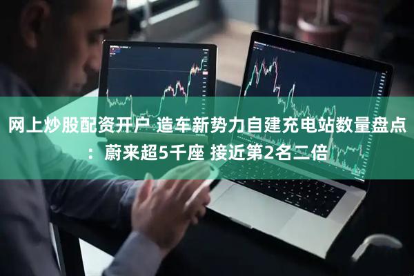 网上炒股配资开户 造车新势力自建充电站数量盘点：蔚来超5千座 接近第2名二倍