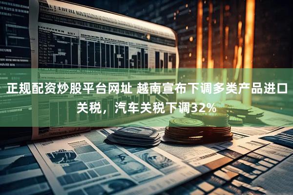 正规配资炒股平台网址 越南宣布下调多类产品进口关税，汽车关税下调32%