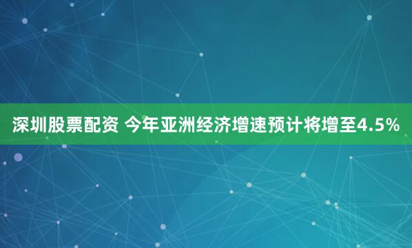 深圳股票配资 今年亚洲经济增速预计将增至4.5%