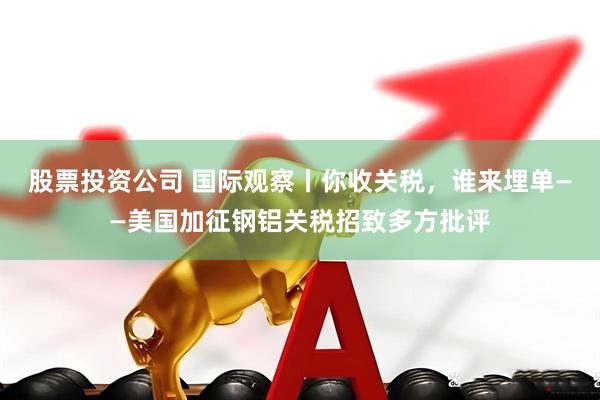股票投资公司 国际观察丨你收关税，谁来埋单——美国加征钢铝关税招致多方批评