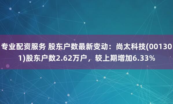 专业配资服务 股东户数最新变动：尚太科技(001301)股东户数2.62万户，较上期增加6.33%