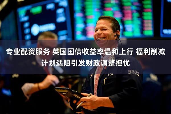 专业配资服务 英国国债收益率温和上行 福利削减计划遇阻引发财政调整担忧