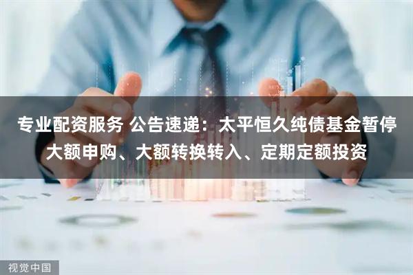 专业配资服务 公告速递：太平恒久纯债基金暂停大额申购、大额转换转入、定期定额投资