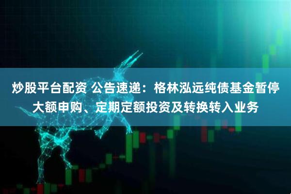 炒股平台配资 公告速递：格林泓远纯债基金暂停大额申购、定期定额投资及转换转入业务