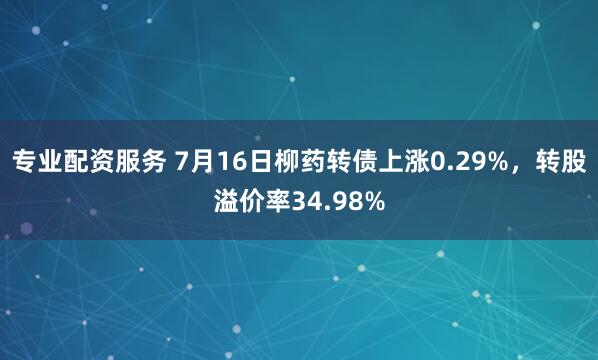 专业配资服务 7月16日柳药转债上涨0.29%，转股溢价率34.98%