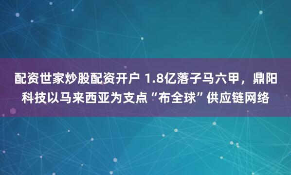 配资世家炒股配资开户 1.8亿落子马六甲，鼎阳科技以马来西亚为支点“布全球”供应链网络