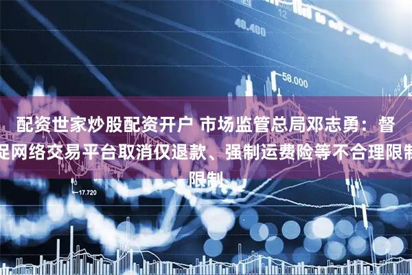 配资世家炒股配资开户 市场监管总局邓志勇：督促网络交易平台取消仅退款、强制运费险等不合理限制