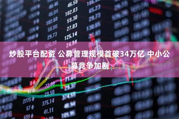 炒股平台配资 公募管理规模首破34万亿 中小公募竞争加剧
