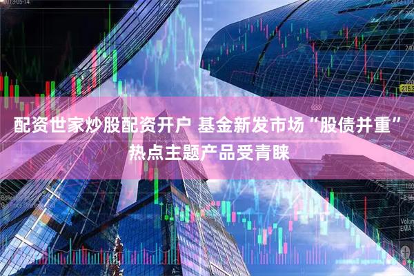 配资世家炒股配资开户 基金新发市场“股债并重” 热点主题产品受青睐