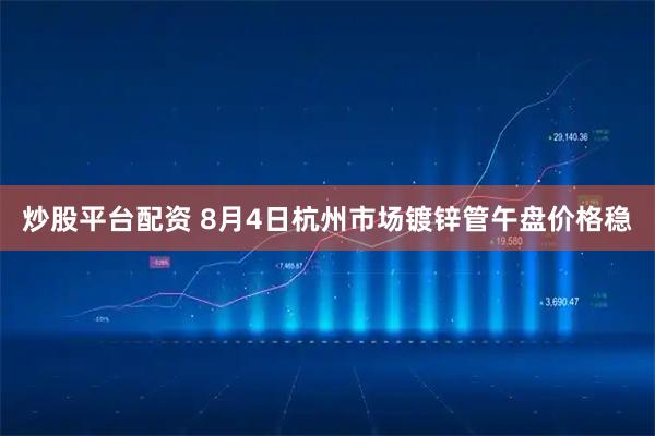 炒股平台配资 8月4日杭州市场镀锌管午盘价格稳