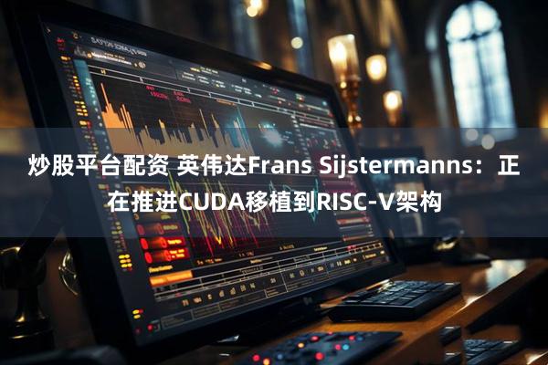 炒股平台配资 英伟达Frans Sijstermanns：正在推进CUDA移植到RISC-V架构