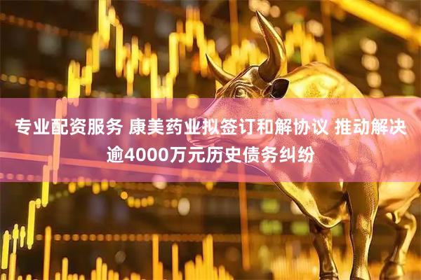 专业配资服务 康美药业拟签订和解协议 推动解决逾4000万元历史债务纠纷