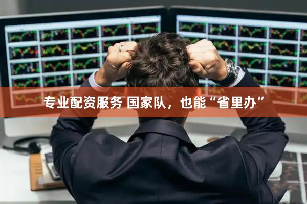 专业配资服务 国家队，也能“省里办”