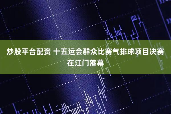 炒股平台配资 十五运会群众比赛气排球项目决赛在江门落幕