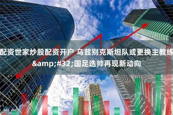 配资世家炒股配资开户 乌兹别克斯坦队或更换主教练&#32;国足选帅再现新动向