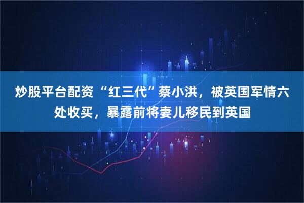 炒股平台配资 “红三代”蔡小洪，被英国军情六处收买，暴露前将妻儿移民到英国