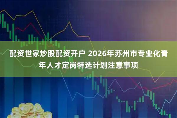 配资世家炒股配资开户 2026年苏州市专业化青年人才定岗特选计划注意事项